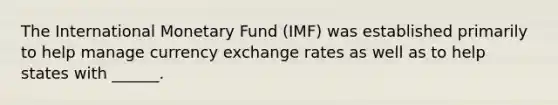 The International Monetary Fund (IMF) was established primarily to help manage currency exchange rates as well as to help states with ______.