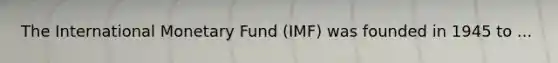 The International Monetary Fund (IMF) was founded in 1945 to ...