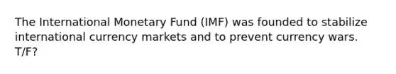 The International Monetary Fund (IMF) was founded to stabilize international currency markets and to prevent currency wars. T/F?