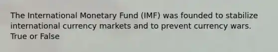 The International Monetary Fund (IMF) was founded to stabilize international currency markets and to prevent currency wars. True or False