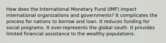 How does the International Monetary Fund (IMF) impact international organizations and governments? It complicates the process for nations to borrow and loan. It reduces funding for social programs. It over-represents the global south. It provides limited financial assistance to the wealthy populations.