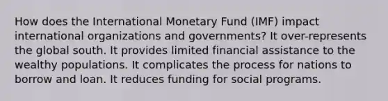 How does the International Monetary Fund (IMF) impact international organizations and governments? It over-represents the global south. It provides limited financial assistance to the wealthy populations. It complicates the process for nations to borrow and loan. It reduces funding for social programs.