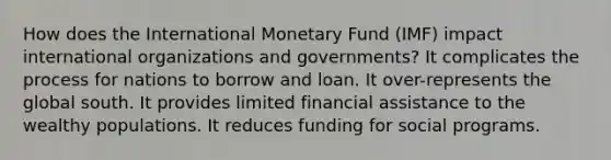 How does the International Monetary Fund (IMF) impact international organizations and governments? It complicates the process for nations to borrow and loan. It over-represents the global south. It provides limited financial assistance to the wealthy populations. It reduces funding for social programs.