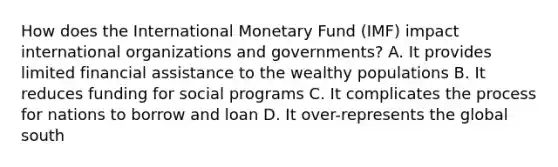 How does the International Monetary Fund (IMF) impact international organizations and governments? A. It provides limited financial assistance to the wealthy populations B. It reduces funding for social programs C. It complicates the process for nations to borrow and loan D. It over-represents the global south