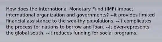 How does the International Monetary Fund (IMF) impact international organization and governments? --It provides limited financial assistance to the wealthy populations. --It complicates the process for nations to borrow and loan. --It over-represents the global south. --It reduces funding for social programs.