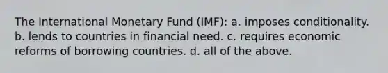 The International Monetary Fund (IMF): a. imposes conditionality. b. lends to countries in financial need. c. requires economic reforms of borrowing countries. d. all of the above.