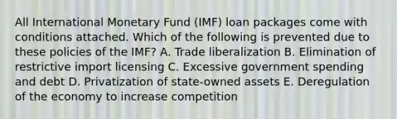 All International Monetary Fund (IMF) loan packages come with conditions attached. Which of the following is prevented due to these policies of the IMF? A. Trade liberalization B. Elimination of restrictive import licensing C. Excessive government spending and debt D. Privatization of state-owned assets E. Deregulation of the economy to increase competition