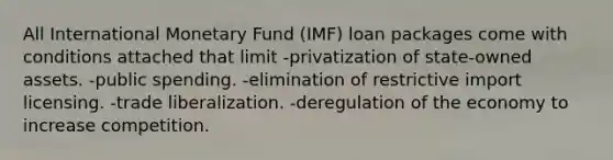 All International Monetary Fund (IMF) loan packages come with conditions attached that limit -privatization of state-owned assets. -public spending. -elimination of restrictive import licensing. -trade liberalization. -deregulation of the economy to increase competition.