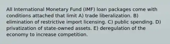 All International Monetary Fund (IMF) loan packages come with conditions attached that limit A) trade liberalization. B) elimination of restrictive import licensing. C) public spending. D) privatization of state-owned assets. E) deregulation of the economy to increase competition.