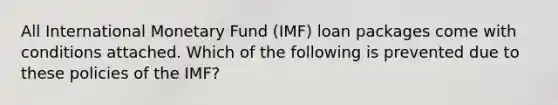 All International Monetary Fund (IMF) loan packages come with conditions attached. Which of the following is prevented due to these policies of the IMF?