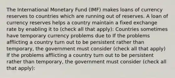 The International Monetary Fund​ (IMF) makes loans of currency reserves to countries which are running out of reserves. A loan of currency reserves helps a country maintain a fixed exchange rate by enabling it to ​(check all that ​apply)​: Countries sometimes have temporary currency problems due to If the problems afflicting a country turn out to be persistent rather than​ temporary, the government must consider ​(check all that ​apply) If the problems afflicting a country turn out to be persistent rather than​ temporary, the government must consider ​(check all that ​apply)​: