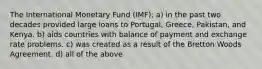 The International Monetary Fund (IMF): a) in the past two decades provided large loans to Portugal, Greece, Pakistan, and Kenya. b) aids countries with balance of payment and exchange rate problems. c) was created as a result of the Bretton Woods Agreement. d) all of the above