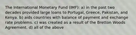 The International Monetary Fund (IMF): a) in the past two decades provided large loans to Portugal, Greece, Pakistan, and Kenya. b) aids countries with balance of payment and exchange rate problems. c) was created as a result of the Bretton Woods Agreement. d) all of the above