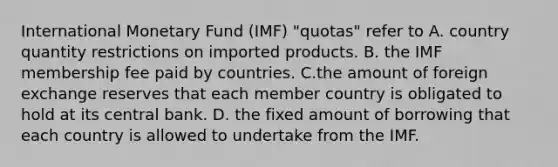 International Monetary Fund​ (IMF) "quotas" refer to A. country quantity restrictions on imported products. B. the IMF membership fee paid by countries. C.the amount of foreign exchange reserves that each member country is obligated to hold at its central bank. D. the fixed amount of borrowing that each country is allowed to undertake from the IMF.