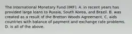 The International Monetary Fund (IMF): A. in recent years has provided large loans to Russia, South Korea, and Brazil. B. was created as a result of the Bretton Woods Agreement. C. aids countries with balance of payment and exchange rate problems. D. is all of the above.