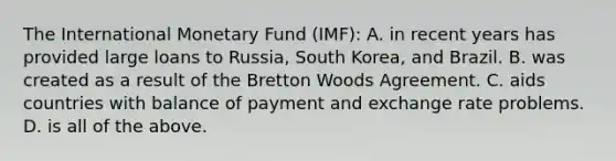 The International Monetary Fund (IMF): A. in recent years has provided large loans to Russia, South Korea, and Brazil. B. was created as a result of the Bretton Woods Agreement. C. aids countries with balance of payment and exchange rate problems. D. is all of the above.