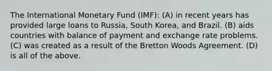 The International Monetary Fund (IMF): (A) in recent years has provided large loans to Russia, South Korea, and Brazil. (B) aids countries with balance of payment and exchange rate problems. (C) was created as a result of the Bretton Woods Agreement. (D) is all of the above.