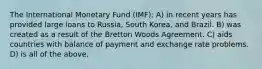 The International Monetary Fund (IMF): A) in recent years has provided large loans to Russia, South Korea, and Brazil. B) was created as a result of the Bretton Woods Agreement. C) aids countries with balance of payment and exchange rate problems. D) is all of the above.