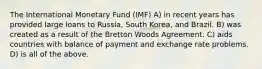 The International Monetary Fund (IMF) A) in recent years has provided large loans to Russia, South Korea, and Brazil. B) was created as a result of the Bretton Woods Agreement. C) aids countries with balance of payment and exchange rate problems. D) is all of the above.