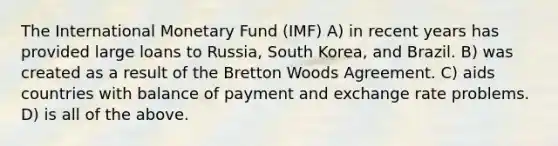 The International Monetary Fund (IMF) A) in recent years has provided large loans to Russia, South Korea, and Brazil. B) was created as a result of the Bretton Woods Agreement. C) aids countries with balance of payment and exchange rate problems. D) is all of the above.