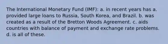 The International Monetary Fund (IMF): a. in recent years has a. provided large loans to Russia, South Korea, and Brazil. b. was created as a result of the Bretton Woods Agreement. c. aids countries with balance of payment and exchange rate problems. d. is all of these.