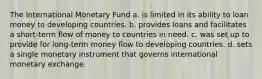 The International Monetary Fund a. is limited in its ability to loan money to developing countries. b. provides loans and facilitates a short-term flow of money to countries in need. c. was set up to provide for long-term money flow to developing countries. d. sets a single monetary instrument that governs international monetary exchange.