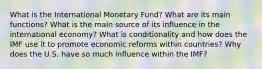 What is the International Monetary Fund? What are its main functions? What is the main source of its influence in the international economy? What is conditionality and how does the IMF use it to promote economic reforms within countries? Why does the U.S. have so much influence within the IMF?