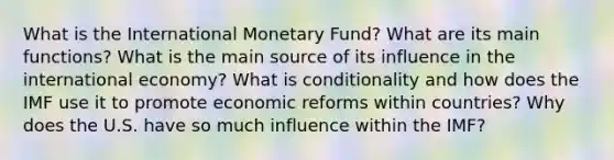 What is the International Monetary Fund? What are its main functions? What is the main source of its influence in the international economy? What is conditionality and how does the IMF use it to promote economic reforms within countries? Why does the U.S. have so much influence within the IMF?