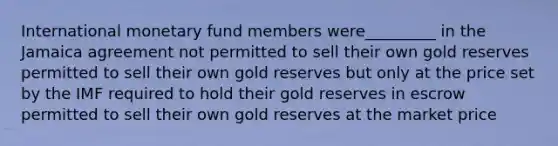 International monetary fund members were_________ in the Jamaica agreement not permitted to sell their own gold reserves permitted to sell their own gold reserves but only at the price set by the IMF required to hold their gold reserves in escrow permitted to sell their own gold reserves at the market price