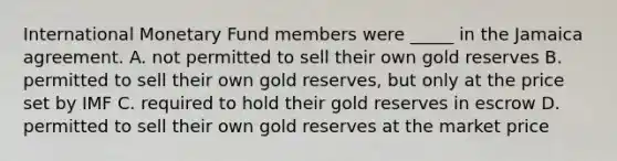 International Monetary Fund members were _____ in the Jamaica agreement. A. not permitted to sell their own gold reserves B. permitted to sell their own gold reserves, but only at the price set by IMF C. required to hold their gold reserves in escrow D. permitted to sell their own gold reserves at the market price