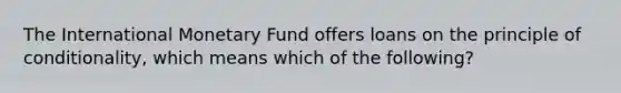 The International Monetary Fund offers loans on the principle of conditionality, which means which of the following?