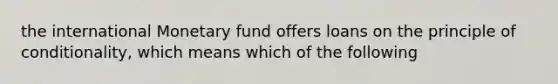 the international Monetary fund offers loans on the principle of conditionality, which means which of the following