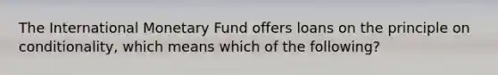 The International Monetary Fund offers loans on the principle on conditionality, which means which of the following?