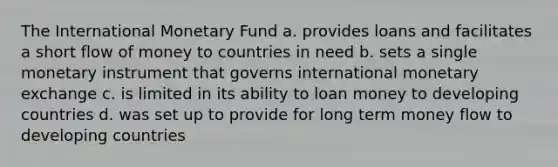 The International Monetary Fund a. provides loans and facilitates a short flow of money to countries in need b. sets a single monetary instrument that governs international monetary exchange c. is limited in its ability to loan money to developing countries d. was set up to provide for long term money flow to developing countries