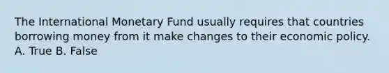 The International Monetary Fund usually requires that countries borrowing money from it make changes to their economic policy. A. True B. False