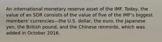 An international monetary reserve asset of the IMF. Today, the value of an SDR consists of the value of five of the IMF's biggest members' currencies—the U.S. dollar, the euro, the Japanese yen, the British pound, and the Chinese renminbi, which was added in October 2016.