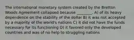 The international monetary system created by the Bretton Woods Agreement collapsed because ________. A) of its heavy dependence on the stability of the dollar B) it was not accepted by a majority of the world's nations C) it did not have the funds necessary for its functioning D) it favored only the developed countries and was of no help to struggling nations