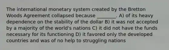 The international monetary system created by the Bretton Woods Agreement collapsed because ________. A) of its heavy dependence on the stability of the dollar B) it was not accepted by a majority of the world's nations C) it did not have the funds necessary for its functioning D) it favored only the developed countries and was of no help to struggling nations