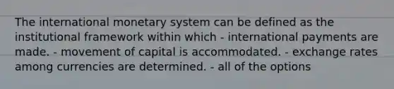 The international monetary system can be defined as the institutional framework within which - international payments are made. - movement of capital is accommodated. - exchange rates among currencies are determined. - all of the options