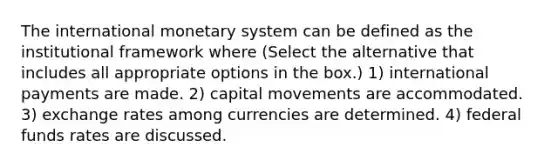 The international monetary system can be defined as the institutional framework where (Select the alternative that includes all appropriate options in the box.) 1) international payments are made. 2) capital movements are accommodated. 3) exchange rates among currencies are determined. 4) federal funds rates are discussed.