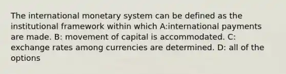 The international monetary system can be defined as the institutional framework within which A:international payments are made. B: movement of capital is accommodated. C: exchange rates among currencies are determined. D: all of the options