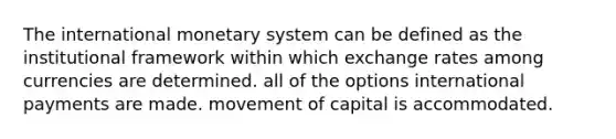 The international monetary system can be defined as the institutional framework within which exchange rates among currencies are determined. all of the options international payments are made. movement of capital is accommodated.