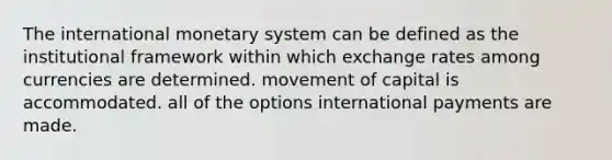 The international monetary system can be defined as the institutional framework within which exchange rates among currencies are determined. movement of capital is accommodated. all of the options international payments are made.