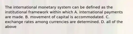 The international monetary system can be defined as the institutional framework within which A. international payments are made. B. movement of capital is accommodated. C. exchange rates among currencies are determined. D. all of the above