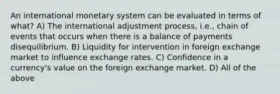 An international monetary system can be evaluated in terms of what? A) The international adjustment process, i.e., chain of events that occurs when there is a balance of payments disequilibrium. B) Liquidity for intervention in foreign exchange market to influence exchange rates. C) Confidence in a currency's value on the foreign exchange market. D) All of the above