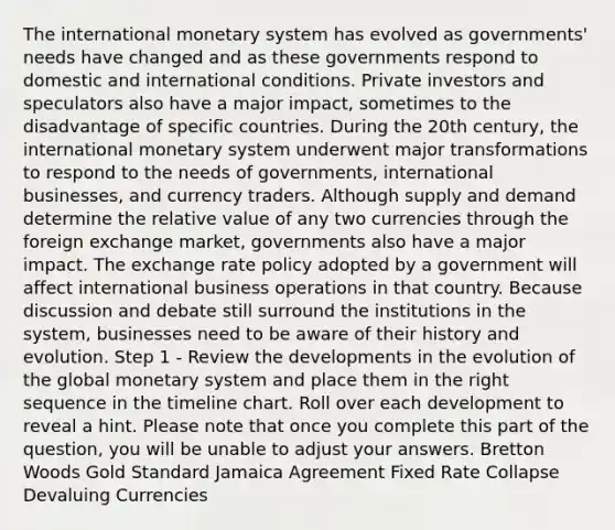 The international monetary system has evolved as governments' needs have changed and as these governments respond to domestic and international conditions. Private investors and speculators also have a major impact, sometimes to the disadvantage of specific countries. During the 20th century, the international monetary system underwent major transformations to respond to the needs of governments, international businesses, and currency traders. Although supply and demand determine the relative value of any two currencies through the foreign exchange market, governments also have a major impact. The exchange rate policy adopted by a government will affect international business operations in that country. Because discussion and debate still surround the institutions in the system, businesses need to be aware of their history and evolution. Step 1 - Review the developments in the evolution of the global monetary system and place them in the right sequence in the timeline chart. Roll over each development to reveal a hint. Please note that once you complete this part of the question, you will be unable to adjust your answers. Bretton Woods Gold Standard Jamaica Agreement Fixed Rate Collapse Devaluing Currencies