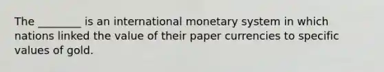 The​ ________ is an international monetary system in which nations linked the value of their paper currencies to specific values of gold.