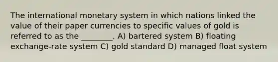 The international monetary system in which nations linked the value of their paper currencies to specific values of gold is referred to as the ________. A) bartered system B) floating exchange-rate system C) gold standard D) managed float system