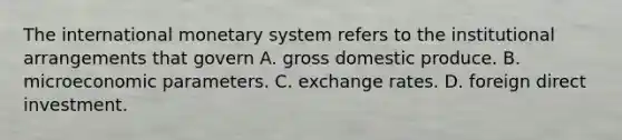 The international monetary system refers to the institutional arrangements that govern A. gross domestic produce. B. microeconomic parameters. C. exchange rates. D. foreign direct investment.