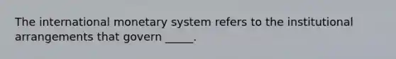 The international monetary system refers to the institutional arrangements that govern _____.